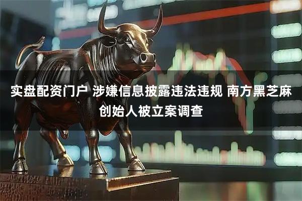 实盘配资门户 涉嫌信息披露违法违规 南方黑芝麻创始人被立案调查