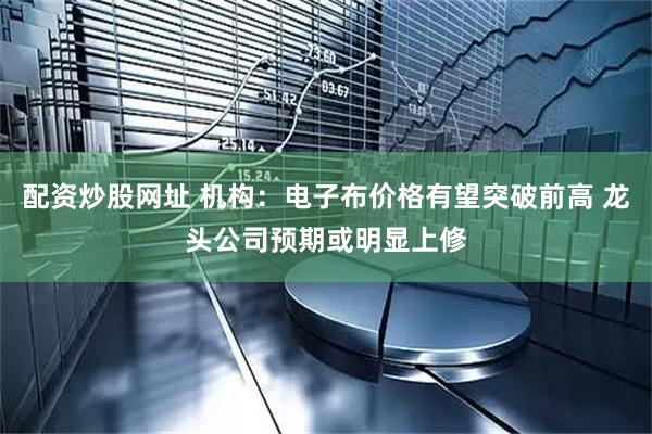 配资炒股网址 机构：电子布价格有望突破前高 龙头公司预期或明显上修