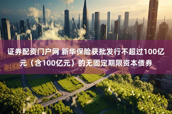 证券配资门户网 新华保险获批发行不超过100亿元（含100亿元）的无固定期限资本债券