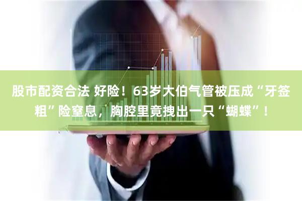 股市配资合法 好险！63岁大伯气管被压成“牙签粗”险窒息，胸腔里竟拽出一只“蝴蝶”！