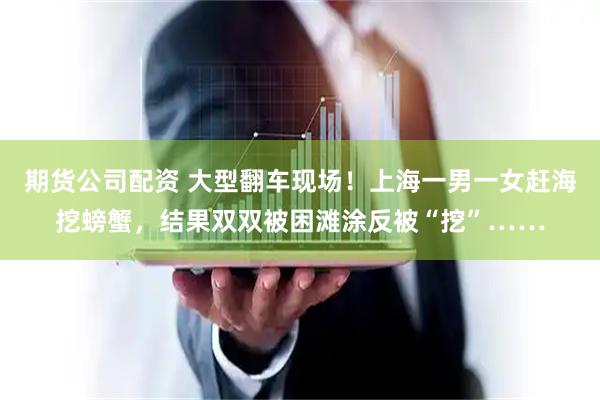 期货公司配资 大型翻车现场！上海一男一女赶海挖螃蟹，结果双双被困滩涂反被“挖”……